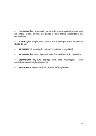 29
• LOCALIZAÇÃO: acessível (se for volumoso é preferível que seja
no andar térreo devido ao peso) e que tenha capacidade de
expandir-se;
• ILUMINAÇÃO: ampla, mas, difusa, isto é sem que tenha incidência
direta do sol;
• AREJAMENTO: ventilação natural, constante e regulável;
• HIGIENIZAÇÃO: limpo, bem cuidado. Com dedetização periódica;
• DISPOSIÇÃO (lay-out): espaço livre para locomoção; fácil
consulta e conservação do acervo;
• SEGURANÇA: contra incêndio, roubo, infiltrações etc
 