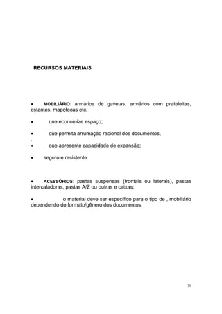 30
RECURSOS MATERIAIS
• MOBILIÁRIO: armários de gavetas, armários com prateleitas,
estantes, mapotecas etc.
• que economize espaço;
• que permita arrumação racional dos documentos,
.
• que apresente capacidade de expansão;
• seguro e resistente
• ACESSÓRIOS: pastas suspensas (frontais ou laterais), pastas
intercaladoras, pastas A/Z ou outras e caixas;
• o material deve ser específico para o tipo de , mobiliário
dependendo do formato/gênero dos documentos.
 