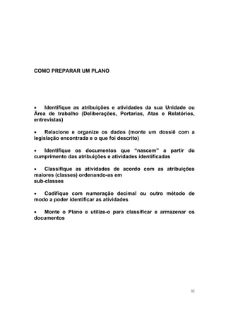32
COMO PREPARAR UM PLANO
• Identifique as atribuições e atividades da sua Unidade ou
Área de trabalho (Deliberações, Portarias, Atas e Relatórios,
entrevistas)
• Relacione e organize os dados (monte um dossiê com a
legislação encontrada e o que foi descrito)
• Identifique os documentos que “nascem” a partir do
cumprimento das atribuições e atividades identificadas
• Classifique as atividades de acordo com as atribuições
maiores (classes) ordenando-as em
sub-classes
• Codifique com numeração decimal ou outro método de
modo a poder identificar as atividades
• Monte o Plano e utilize-o para classificar e armazenar os
documentos
 