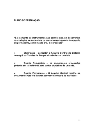 34
PLANO DE DESTINAÇÃO
“É o conjunto de instrumentos que permite que, em decorrência
da avaliação, se encaminhe os documentos à guarda temporária
ou permanente, à eliminação e/ou à reprodução”
• Eliminação – consultar o Arquivo Central do Sistema
ou seguir as Tabelas de Temporalidade de sua Unidade
• Guarda Temporária – os documentos encerrados
poderão ser transferidos para outros depósitos da Unidade.
• Guarda Permanente – O Arquivo Central recolhe os
documentos que tem caráter permanente depois de avaliados.
 