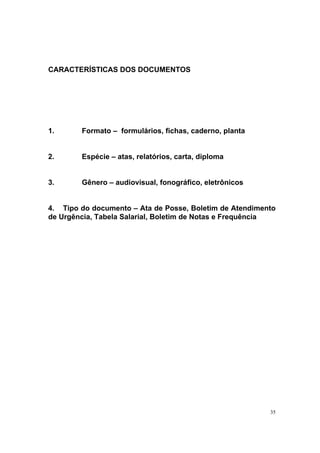35
CARACTERÍSTICAS DOS DOCUMENTOS
1. Formato – formulários, fichas, caderno, planta
2. Espécie – atas, relatórios, carta, diploma
3. Gênero – audiovisual, fonográfico, eletrônicos
4. Tipo do documento – Ata de Posse, Boletim de Atendimento
de Urgência, Tabela Salarial, Boletim de Notas e Frequência
 
