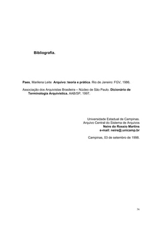 36
Bibliografia.
Paes, Marilena Leite Arquivo: teoria e prática. Rio de Janeiro: FGV, 1986.
Associação dos Arquivistas Brasileira – Núcleo de São Paulo. Dicionário de
Terminologia Arquivística. AAB/SP, 1997.
Universidade Estadual de Campinas.
Arquivo Central do Sistema de Arquivos
Neire do Rossio Martins
e-mail: neire@.unicamp.br
Campinas, 03 de setembro de 1998.
 