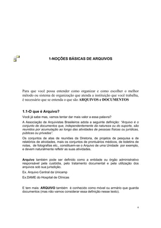 4
1-NOÇÕES BÁSICAS DE ARQUIVOS
Para que você possa entender como organizar e como escolher o melhor
método ou sistema de organização que atenda a instituição que você trabalha,
é necessário que se entenda o que são ARQUIVOS e DOCUMENTOS
1.1-O que é Arquivo?
Você já sabe mas, vamos tentar dar mais valor a essa palavra?
A Associação de Arquivistas Brasileiros adota a seguinte definição: “Arquivo é o
conjunto de documentos que, independentemente da natureza ou do suporte, são
reunidos por acumulação ao longo das atividades de pessoas físicas ou jurídicas,
públicas ou privadas”.
Os conjuntos de atas de reuniões da Diretoria, de projetos de pesquisa e de
relatórios de atividades, mais os conjuntos de prontuários médicos, de boletins de
notas, de fotografias etc., constituem-se o Arquivo de uma Unidade por exemplo,
e devem naturalmente refletir as suas atividades.
Arquivo também pode ser definido como a entidade ou órgão administrativo
responsável pela custódia, pelo tratamento documental e pela utilização dos
arquivos sob sua jurisdição.
Ex. Arquivo Central da Unicamp
Ex.DAME do Hospital de Clínicas
E tem mais: ARQUIVO também é conhecido como móvel ou armário que guarda
documentos (mas não vamos considerar essa definição nesse texto).
 