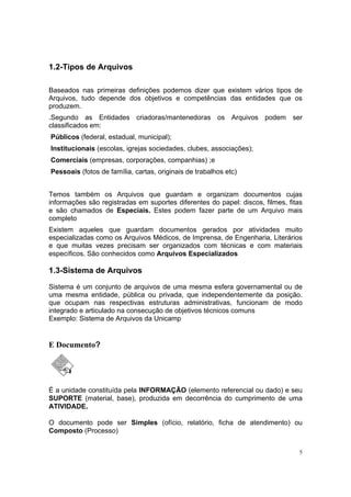 5
1.2-Tipos de Arquivos
Baseados nas primeiras definições podemos dizer que existem vários tipos de
Arquivos, tudo depende dos objetivos e competências das entidades que os
produzem.
.Segundo as Entidades criadoras/mantenedoras os Arquivos podem ser
classificados em:
Públicos (federal, estadual, municipal);
Institucionais (escolas, igrejas sociedades, clubes, associações);
Comerciais (empresas, corporações, companhias) ;e
Pessoais (fotos de família, cartas, originais de trabalhos etc)
Temos também os Arquivos que guardam e organizam documentos cujas
informações são registradas em suportes diferentes do papel: discos, filmes, fitas
e são chamados de Especiais. Estes podem fazer parte de um Arquivo mais
completo
Existem aqueles que guardam documentos gerados por atividades muito
especializadas como os Arquivos Médicos, de Imprensa, de Engenharia, Literários
e que muitas vezes precisam ser organizados com técnicas e com materiais
específicos. São conhecidos como Arquivos Especializados
1.3-Sistema de Arquivos
Sistema é um conjunto de arquivos de uma mesma esfera governamental ou de
uma mesma entidade, pública ou privada, que independentemente da posição.
que ocupam nas respectivas estruturas administrativas, funcionam de modo
integrado e articulado na consecução de objetivos técnicos comuns
Exemplo: Sistema de Arquivos da Unicamp
E Documento?
É a unidade constituída pela INFORMAÇÃO (elemento referencial ou dado) e seu
SUPORTE (material, base), produzida em decorrência do cumprimento de uma
ATIVIDADE.
O documento pode ser Simples (ofício, relatório, ficha de atendimento) ou
Composto (Processo)
 