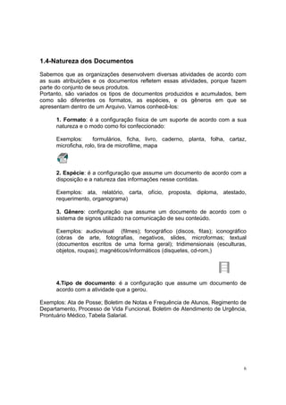 6
1.4-Natureza dos Documentos
Sabemos que as organizações desenvolvem diversas atividades de acordo com
as suas atribuições e os documentos refletem essas atividades, porque fazem
parte do conjunto de seus produtos.
Portanto, são variados os tipos de documentos produzidos e acumulados, bem
como são diferentes os formatos, as espécies, e os gêneros em que se
apresentam dentro de um Arquivo. Vamos conhecê-los:
1. Formato: é a configuração física de um suporte de acordo com a sua
natureza e o modo como foi confeccionado:
Exemplos: formulários, ficha, livro, caderno, planta, folha, cartaz,
microficha, rolo, tira de microfilme, mapa
2. Espécie: é a configuração que assume um documento de acordo com a
disposição e a natureza das informações nesse contidas.
Exemplos: ata, relatório, carta, ofício, proposta, diploma, atestado,
requerimento, organograma)
3. Gênero: configuração que assume um documento de acordo com o
sistema de signos utilizado na comunicação de seu conteúdo.
Exemplos: audiovisual (filmes); fonográfico (discos, fitas); iconográfico
(obras de arte, fotografias, negativos, slides, microformas; textual
(documentos escritos de uma forma geral); tridimensionais (esculturas,
objetos, roupas); magnéticos/informáticos (disquetes, cd-rom,)
4.Tipo de documento: é a configuração que assume um documento de
acordo com a atividade que a gerou.
Exemplos: Ata de Posse; Boletim de Notas e Frequência de Alunos, Regimento de
Departamento, Processo de Vida Funcional, Boletim de Atendimento de Urgência,
Prontuário Médico, Tabela Salarial.
 