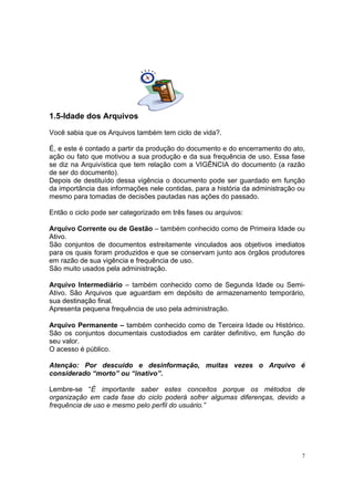 7
1.5-Idade dos Arquivos
Você sabia que os Arquivos também tem ciclo de vida?.
É, e este é contado a partir da produção do documento e do encerramento do ato,
ação ou fato que motivou a sua produção e da sua frequência de uso. Essa fase
se diz na Arquivística que tem relação com a VIGÊNCIA do documento (a razão
de ser do documento).
Depois de destituído dessa vigência o documento pode ser guardado em função
da importância das informações nele contidas, para a história da administração ou
mesmo para tomadas de decisões pautadas nas ações do passado.
Então o ciclo pode ser categorizado em três fases ou arquivos:
Arquivo Corrente ou de Gestão – também conhecido como de Primeira Idade ou
Ativo.
São conjuntos de documentos estreitamente vinculados aos objetivos imediatos
para os quais foram produzidos e que se conservam junto aos órgãos produtores
em razão de sua vigência e frequência de uso.
São muito usados pela administração.
Arquivo Intermediário – também conhecido como de Segunda Idade ou Semi-
Ativo. São Arquivos que aguardam em depósito de armazenamento temporário,
sua destinação final.
Apresenta pequena frequência de uso pela administração.
Arquivo Permanente – também conhecido como de Terceira Idade ou Histórico.
São os conjuntos documentais custodiados em caráter definitivo, em função do
seu valor.
O acesso é público.
Atenção: Por descuido e desinformação, muitas vezes o Arquivo é
considerado “morto” ou “inativo”.
Lembre-se “É importante saber estes conceitos porque os métodos de
organização em cada fase do ciclo poderá sofrer algumas diferenças, devido a
frequência de uso e mesmo pelo perfil do usuário.”
 