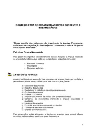 8
2-ROTEIRO PARA SE ORGANIZAR ARQUIVOS CORRENTES E
INTERMEDIÁRIOS
“Nessa apostila não trataremos da organização de Arquivo Permanente,
muito embora a organização deste seja uma consequência natural da gestão
dos Arquivos anteriores”.
Estrutura Básica Necessária
Para poder desempenhar satisfatoriamente as suas funções, o Arquivo necessita
de uma estrutura básica que pode ser composto dos seguintes elementos:
• Recursos Humanos
• Instalações
• Recursos Materiais
2.1-RECURSOS HUMANOS
A responsabilidade da execução das operações de arquivo dever ser confiada a
pessoal competente e responsável para executar as operações de:
a) Selecionar documentos
b) Registrar documentos
c) Estabelecer o método de classificação adequado
d) Codificar documentos
e) Ordenar documentos
f) Arquivar documentos de acordo com o método adotado
g) Conservar os documentos mantendo o arquivo organizado e
atualizado
h) Localizar documentos
i) Controlar a saída de documentos do arquivo
j) Transferir e descartar documentos
k) Orientar e treinar usuários
Para desenvolver estas atividades, o técnico em arquivos deve possuir alguns
requisitos indispensáveis, dentre os quais destacamos:
 