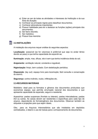 9
a) Estar ao par de todas as atividades e interesses da Instituição e da sua
Área de atuação;
b) Conhecer as principais regras para classificar documentos;
c) Conhecer abreviaturas importantes;
d) Possuir habilidade para ler e destacar as funções (ações) principais dos
documentos;
e) Ser leal e discreto;
f) Ser metódico;
g) Possuir boa memória
2.2-INSTALAÇÕES
A instalação dos arquivos requer análise do seguintes aspectos:
Localização: acessível (se for volumoso é preferível que seja no andar térreo
devido ao peso) e que tenha capacidade de expandir-se;
Iluminação: ampla, mas, difusa, isto é sem que tenha incidência direta do sol;
Arejamento: ventilação natural, constante e regulável;
Higienização: limpo, bem cuidado. Com dedetização periódica;
Disposição: (lay out): espaço livre para locomoção; fácil consulta e conservação
do acervo;
Segurança: contra incêndio, roubo, infiltrações etc.
2.3-RECURSOS MATERIAIS
Mobiliário: ideal para os formatos e gêneros dos documentos produzidos que
economize espaço, que permita arrumação racional dos documentos e que
apresente capacidade de expansão, seguro e resistente;
Acessórios: pastas suspensas (frontais ou laterais), pastas intercaladoras, pastas
A/Z ou outras. As caixas devem ser resistentes e específicas para cada tipo de
arquivo, dependendo do formato/gênero dos documentos. Observar também as
etiquetas e projeções para que sejam ideais.
Obs.: para os Arquivos Intermediários que são instalados em depósitos
centralizados, o ideal é o uso de Caixas para o armazenamento de documentos.
 