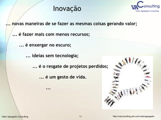 Valor Agregado Consulting http://vaconsulting.wix.com/valoragregado11
... novas maneiras de se fazer as mesmas coisas gerando valor;
... é fazer mais com menos recursos;
... é enxergar no escuro;
... ideias sem tecnologia;
... é o resgate de projetos perdidos;
... é um gesto de vida.
...
Inovação
 