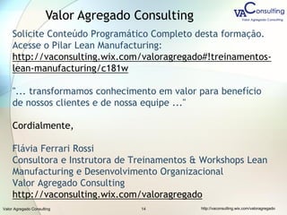 Valor Agregado Consulting http://vaconsulting.wix.com/valoragregado14
Solicite Conteúdo Programático Completo desta formação.
Acesse o Pilar Lean Manufacturing:
http://vaconsulting.wix.com/valoragregado#!treinamentos-
lean-manufacturing/c181w
"... transformamos conhecimento em valor para benefício
de nossos clientes e de nossa equipe ..."
Cordialmente,
Flávia Ferrari Rossi
Consultora e Instrutora de Treinamentos & Workshops Lean
Manufacturing e Desenvolvimento Organizacional
Valor Agregado Consulting
http://vaconsulting.wix.com/valoragregado
Valor Agregado Consulting
 