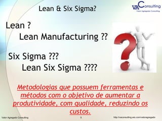 Valor Agregado Consulting http://vaconsulting.wix.com/valoragregado5
Lean ?
Lean Manufacturing ??
Six Sigma ???
Lean Six Sigma ????
Metodologias que possuem ferramentas e
métodos com o objetivo de aumentar a
produtividade, com qualidade, reduzindo os
custos.
Lean & Six Sigma?
 