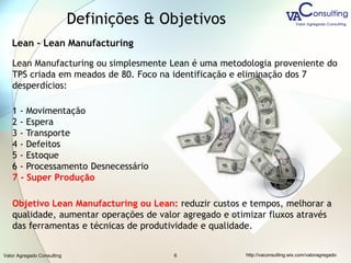Valor Agregado Consulting http://vaconsulting.wix.com/valoragregado6
Lean - Lean Manufacturing
Lean Manufacturing ou simplesmente Lean é uma metodologia proveniente do
TPS criada em meados de 80. Foco na identificação e eliminação dos 7
desperdícios:
1 - Movimentação
2 - Espera
3 - Transporte
4 - Defeitos
5 - Estoque
6 - Processamento Desnecessário
7 - Super Produção
Objetivo Lean Manufacturing ou Lean: reduzir custos e tempos, melhorar a
qualidade, aumentar operações de valor agregado e otimizar fluxos através
das ferramentas e técnicas de produtividade e qualidade.
Definições & Objetivos
 