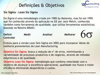 Valor Agregado Consulting http://vaconsulting.wix.com/valoragregado7
Definições & Objetivos
Six Sigma - Lean Six Sigma
Six Sigma é uma metodologia criada em 1985 by Motorola, mas foi em 1995
que foi conhecida através da aplicação na GE por Jack Welch, conhecida
também como ferramenta de qualidade, que utiliza ferramentas estatísticas,
baseada no Roteiro DMAIC:
Evoluiu para a versão Lean Seis Sigma em 2002 para incorporar ideias de
melhoria provenientes do Lean Manufacturing
Objetivo Six Sigma: busca a redução de n° de erros, minimizando a
variabilidade de processos produtivos e de negócios, através de métodos
estatísticos e de qualidade.
Objetivo Lean Six Sigma: metodologia que combina velocidade com o
objetivo de alcançar a excelência operacional, qualidade nos fluxos e maior
eficiência eliminando desperdícios e custos.
Definir Medir Analisar Melhorar
Controlar
 