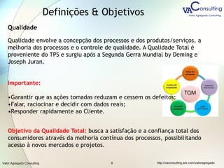Valor Agregado Consulting http://vaconsulting.wix.com/valoragregado8
Definições & Objetivos
Qualidade
Qualidade envolve a concepção dos processos e dos produtos/serviços, a
melhoria dos processos e o controle de qualidade. A Qualidade Total é
proveniente do TPS e surgiu após a Segunda Gerra Mundial by Deming e
Joseph Juran.
Importante:
•Garantir que as ações tomadas reduzam e cessem os defeitos;
•Falar, raciocinar e decidir com dados reais;
•Responder rapidamente ao Cliente.
Objetivo da Qualidade Total: busca a satisfação e a confiança total dos
consumidores através da melhoria contínua dos processos, possibilitando
acesso à novos mercados e projetos.
 