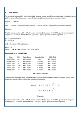 4.3 - Juros Simples

No regime de juros simples, o juro é calculado somente sobre o capital inicial, mesmo que exista mais de um
período de capitalização durante o prazo. Os juros simples apresentam comportamento linear.

fórmula : J = P * i * n

onde : J = juro, P = Principal ( capital inicial ), i = taxa de juro, n = tempo ( número de capitalização )

Exemplo:

Você aplicou a quantia de R$ 1.000,00 em um determinado banco em 01/03/2003, que lhe prometeu juros
simples de 5 % ao mês, durante 5 meses. Qual será a quantia que terás no final do período ?

J = R$ 1.000,00 x 0,05 x 5
J = R$ 250,00

onde o Montante ( M ) será igual a :

M=P+J
M = R$ 1.000,00 + R$ 250,00 --> M = R$ 1.250,00

Demonstração da capitalização

      Data         Mês       Saldo Início        Juros do Mês          Saldo final
   01/03/2003      -0-       R$ 1.000,00             -0-              R$ 1.000,00
   01/04/2003       01       R$ 1.000,00           R$ 50,00           R$ 1.050,00
   01/05/2003       02       R$ 1.050,00           R$ 50,00           R$ 1.100,00
   01/06/2003       03       R$ 1.100,00           R$ 50,00           R$ 1.150,00
   01/07/2003       04       R$ 1.150,00           R$ 50,00           R$ 1.200,00
   01/08/2003       05       R$ 1.200,00           R$ 50,00           R$ 1.250,00

                                             4.4 - Juros Compostos

Neste regime, conhecido como juros sobre juros, o juro é calculado sobre o capital e também sobre o juros
produzidos nos períodos seguintes, até seu efetivo pagamento.




                                                    Exemplo:

Você aplicou a quantia de R$ 1.000,00 em um determinado banco em 01/03/2003, que lhe prometeu juros
compostos de 5 % ao mês, durante 5 meses. Qual será a quantia que terás no final do período?
 