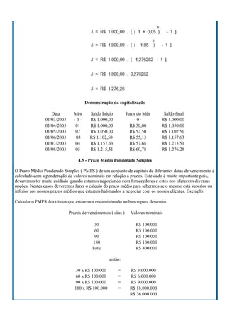 Demonstração da capitalização

                  Data        Mês      Saldo Início          Juros do Mês       Saldo final
               01/03/2003     -0-      R$ 1.000,00               -0-           R$ 1.000,00
               01/04/2003      01      R$ 1.000,00             R$ 50,00        R$ 1.050,00
               01/05/2003      02      R$ 1.050,00             R$ 52,50        R$ 1.102,50
               01/06/2003      03      R$ 1.102,50             R$ 55,13        R$ 1.157,63
               01/07/2003      04      R$ 1.157,63             R$ 57,68        R$ 1.215,51
               01/08/2003      05      R$ 1.215,51             R$ 60,78        R$ 1.276,28

                                 4.5 - Prazo Médio Ponderado Simples

O Prazo Médio Ponderado Simples ( PMPS ) de um conjunto de capitais de diferentes datas de vencimento é
calculado com a ponderação de valores nominais em relação a prazos. Este dado é muito importante pois,
deveremos ter muito cuidado quando estamos negociando com fornecedores e estes nos oferecem diversas
opções. Nestes casos deveremos fazer o cálculo do prazo médio para sabermos se o mesmo está superior ou
inferior aos nossos prazos médios que estamos habituados a negociar com os nossos clientes. Exemplo:

Calcular o PMPS dos títulos que estaremos encaminhando ao banco para desconto.

                            Prazos de vencimentos ( dias )     Valores nominais

                                          30                      R$ 100.000
                                          60                      R$ 100.000
                                          90                      R$ 100.000
                                         180                      R$ 100.000
                                        Total                     R$ 400.000

                                                  então:

                                30 x R$ 100.000       =        R$ 3.000.000
                                60 x R$ 100.000       =        R$ 6.000.000
                                90 x R$ 100.000       =        R$ 9.000.000
                               180 x R$ 100.000       =        R$ 18.000.000
                                                               R$ 36.000.000
 