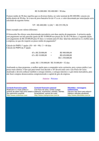 R$ 36.000.000 / R$ 400.000 = 90 dias

O prazo médio de 90 dias significa que os diversos títulos, no valor nominal de R$ 400.000, vencem em
média dentro de 90 dias. Se a taxa de juros bancária for de 4 % a.m. o valor descontado por antecipação seria
calculado da seguinte forma:

                                  VP = R$ 400.000 / (1,04) ³ = R$ 355.598,54

Outro exemplo com valores diferentes:

O fornecedor lhe oferece uma determinada mercadoria com duas opções de pagamento. A primeira opção
com pagamento em três parcelas iguais de R$ 10.000,00 nos prazos de 30, 60 e 90 dias e, a segunda opção,
com pagamento de R$ 20.000,00 para 45 dias e o restante para 65 dias. Qual das alternativas é a melhor para
a empresa, no que diz respeito ao prazo médio de pagamento?

Cálculo do PMPS 1ª opção: (30 + 60 + 90) / 3 = 60 dias
Cálculo do PMPS da 2ª opção:

                                 45 x R$ 20.000,00         =          R$ 900.000,00
                                 65 x R$ 10.000,00         =          R$ 650.000,00
                                                                     R$ 1.550.000,00

                                então: R$ 1.550.000,00 / R$ 30.000,00 = 52 dias

Analisando as duas propostas, a melhor opção para o comprador seria a primeira, pois o prazo médio é um
pouco mais elástico. Claro que para tomar essa decisão o AF deverá estar com o seu Fluxo de Caixa
atualizado e deverá conhecer também o estoque mínimo, o estoque máximo e o giro desta mercadoria, para
não fazer compras desnecessárias comprometendo o capital de giro da empresa.

                                                Anterior Próximo



Controle financeiro grátis           Controle financeiro pessoal                 SilentIdea - mensagens
RealCash é o modo prático e          Com fluxo de caixa, contas a pagar,         subliminares
gratuito de saber hoje como estará o balanços, orçamentos, extratos, clientes.   Use-as a seu favor para adquirir
seu patrimônio amanhã.               fornecedores, centros de custo.             hábitos e atitudes saudáveis.
http://www.codelines.com             http://www.cashpreview.com.br               http://www.silentidea.com.br
 