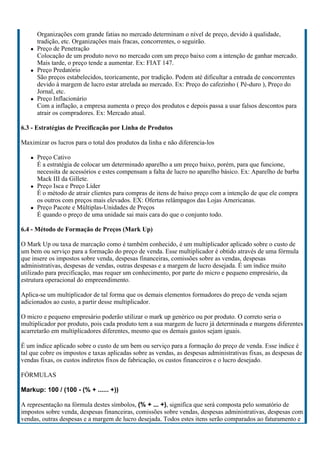 Organizações com grande fatias no mercado determinam o nível de preço, devido à qualidade,
      tradição, etc. Organizações mais fracas, concorrentes, o seguirão.
      Preço de Penetração
      Colocação de um produto novo no mercado com um preço baixo com a intenção de ganhar mercado.
      Mais tarde, o preço tende a aumentar. Ex: FIAT 147.
      Preço Predatório
      São preços estabelecidos, teoricamente, por tradição. Podem até dificultar a entrada de concorrentes
      devido à margem de lucro estar atrelada ao mercado. Ex: Preço do cafezinho ( Pé-duro ), Preço do
      Jornal, etc.
      Preço Inflacionário
      Com a inflação, a empresa aumenta o preço dos produtos e depois passa a usar falsos descontos para
      atrair os compradores. Ex: Mercado atual.

6.3 - Estratégias de Precificação por Linha de Produtos

Maximizar os lucros para o total dos produtos da linha e não diferencia-los

      Preço Cativo
      É a estratégia de colocar um determinado aparelho a um preço baixo, porém, para que funcione,
      necessita de acessórios e estes compensam a falta de lucro no aparelho básico. Ex: Aparelho de barba
      Mack III da Gillete.
      Preço Isca e Preço Líder
      É o método de atrair clientes para compras de itens de baixo preço com a intenção de que ele compra
      os outros com preços mais elevados. EX: Ofertas relâmpagos das Lojas Americanas.
      Preço Pacote e Múltiplas-Unidades de Preços
      É quando o preço de uma unidade sai mais cara do que o conjunto todo.

6.4 - Método de Formação de Preços (Mark Up)

O Mark Up ou taxa de marcação como é também conhecido, é um multiplicador aplicado sobre o custo de
um bem ou serviço para a formação do preço de venda. Esse multiplicador é obtido através de uma fórmula
que insere os impostos sobre venda, despesas financeiras, comissões sobre as vendas, despesas
administrativas, despesas de vendas, outras despesas e a margem de lucro desejada. É um índice muito
utilizado para precificação, mas requer um conhecimento, por parte do micro e pequeno empresário, da
estrutura operacional do empreendimento.

Aplica-se um multiplicador de tal forma que os demais elementos formadores do preço de venda sejam
adicionados ao custo, a partir desse multiplicador.

O micro e pequeno empresário poderão utilizar o mark up genérico ou por produto. O correto seria o
multiplicador por produto, pois cada produto tem a sua margem de lucro já determinada e margens diferentes
acarretarão em multiplicadores diferentes, mesmo que os demais gastos sejam iguais.

É um índice aplicado sobre o custo de um bem ou serviço para a formação do preço de venda. Esse índice é
tal que cobre os impostos e taxas aplicadas sobre as vendas, as despesas administrativas fixas, as despesas de
vendas fixas, os custos indiretos fixos de fabricação, os custos financeiros e o lucro desejado.

FÓRMULAS

Markup: 100 / (100 - (% + ...... +))

A representação na fórmula destes símbolos, (% + ... +), significa que será composta pelo somatório de
impostos sobre venda, despesas financeiras, comissões sobre vendas, despesas administrativas, despesas com
vendas, outras despesas e a margem de lucro desejada. Todos estes itens serão comparados ao faturamento e
 