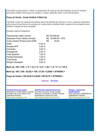convertidos em percentuais. Todos os componentes do mark up são determinados através de relações
percentuais médias sobre preços de vendas e, a seguir, aplicados sobre o custo dos produtos.

Preço de Venda : Custo Unitário X Mark Up

Calculado o preço de venda da mercadoria através da fórmula do mark up, o micro e pequeno empresário
terão certeza de que dentro do seu preço de venda estarão incluídos todos os gastos de sua empresa como
também a margem de lucro desejada.

Exemplo empresa Imaginária:

Faturamento médio mensal                R$ 100.000,00
Despesas Fixas médias mensais           R$ 20.000,00 = 20%
Custo Unitário Produto sem ICMS         R$      20,00
ICMS                            17,00 %
Simples EPP                      5,40 %
Comissão                         4,00 %
Propaganda                       2,50 %
Frete despesa                    1,65 %
Perdas Estimadas                 1,50 %
Financeiras                      5,00 %
Margem Desejada                  5,00 %

Mark Up: 100 / (100 - ( 17 + 5,4 + 4 + 2,5 + 1,65 + 1,5 + 5 + 5 + 20 ))

Mark Up: 100 / (100 - 62,05) = 100 / 37,95 = 2,6350 < /STRONG >

Preço de Venda = R$ 20,00 X 2,6350 = R$ 52,70 < /STRONG >

                                                Anterior    Próximo



Controle financeiro grátis             CashPreview software financeiro             Sampec - peças para
RealCash é o modo prático e gratuito   Com fluxo de caixa, contas a pagar,         empilhadeiras
de saber hoje como estará o seu        balanços, orçamentos, extratos, clientes.   Para reposição: emplilhadeiras,
patrimônio amanhã.                     fornecedores, centros de custo.             paletadeiras e tratores.
http://www.codelines.com               http://www.cashpreview.com.br               http://www.sampec.com.br
 