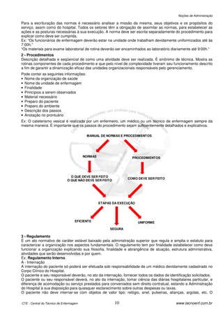 Noções de Administração

Para a escrituração das normas é necessário analisar a missão da mesma, seus objetivos e os propósitos do
serviço, assim como do hospital. Todos os setores têm a obrigação de assimilar as normas, para estabelecer as
ações e as posturas necessárias à sua execução. A norma deve ser escrita separadamente do procedimento para
explicar como deve ser cumprida.
Ex: “Os funcionários de enfermagem deverão estar na unidade onde trabalham devidamente uniformizados até às
7:00h.”
“Os materiais para exame laboratorial de rotina deverão ser encaminhados ao laboratório diariamente até 9:00h.”
2 - Procedimentos
Descrição detalhada e seqüencial de como uma atividade deve ser realizada. É sinônimo de técnica. Mostra as
rotinas componentes de cada procedimento e que pelo nível de complexidade tiveram seu funcionamento descrito
a fim de garantir a dinamização eficaz das unidades organizacionais responsáveis pelo gerenciamento.
Pode conter as seguintes informações:
• Nome da organização de saúde
• Nome da unidade de enfermagem
• Finalidade
• Princípios a serem observados
• Material necessário
• Preparo do paciente
• Preparo do ambiente
• Descrição dos passos
• Anotação no prontuário
Ex: O cateterismo vesical é realizado por um enfermeiro, um médico ou um técnico de enfermagem sempre da
mesma maneira. É importante que os passos do procedimento sejam suficientemente detalhados e explicativos.

                                          MANUAL DE NORMAS E PROCEDIMENTOS




                                         NORMAS                   PROCEDIMENTOS




                                O QUE DEVE SER FEITO
                                                                COMO DEVE SER FEITO
                              O QUE NÃO DEVE SER FEITO




                                                  ETAPAS DA EXECUÇÃO




                                    EFICIENTE                          UNIFORME

                                                       SEGURA

3 - Regulamento
É um ato normativo de caráter estável baixado pela administração superior que regula e amplia o estatuto para
caracterizar a organização nos aspectos fundamentais. O regulamento tem por finalidade estabelecer como deve
funcionar a organização explicando sua filosofia, finalidade e abrangência de atuação, estrutura administrativa,
atividades que serão desenvolvidas e por quem.
Ex: Regulamento Interno
A - Internação
A internação do paciente só poderá ser efetuada sob responsabilidade de um médico devidamente cadastrado no
Corpo Clínico do Hospital.
O paciente e seu responsável deverão, no ato da internação, fornecer todos os dados de identificação solicitados.
O paciente ou seu responsável deverá, no ato da internação, tomar ciência das diárias hospitalares particular, e
diferença de acomodação ou serviço prestados para conveniados sem direito contratual, estando a Administração
do Hospital à sua disposição para quaisquer esclarecimento sobre outras despesas ou taxas.
O paciente não deve internar-se com objetos de valor tipo: relógio, anel, pulseiras, alianças, argolas, etc. O

CTE - Central do Técnico de Enfermagem                    10                               www.tecnoenf.com.br
 