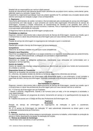 Noções de Administração

Hospital não se responsabiliza por nenhum objeto pessoal.
Quando do internamento todo paciente deverá trazer utensílios de uso próprio como: escova, creme dental, pente,
sabonete, pijama ou camisola, roupas íntima.
O paciente ou responsável que desejar trazer seu próprio aparelho de TV, ventilador e/ou circulador deverá antes
solicitar autorização da recepção e pagar a taxa correspondente.
4 - Regimento
Instrumento administrativo de caráter normativo e flexível elaborado pela coordenação do serviço de enfermagem,
conjuntamente com toda equipe, o qual concentra por escrito toda organização infra-estrutural do serviço de
enfermagem. Expressa a missão institucional, as características da clientela a ser assistida, bem como a
disponibilidade e organização dos recursos humanos e materiais. Para a implantação do Regimento é necessária
a sua aprovação pela direção da instituição.
O Regimento Interno do Serviço de Enfermagem compõe-se de:
Finalidades ou objetivos
Organizar, orientar e documentar todo o desenvolvimento do Serviço de Enfermagem, visando sua missão, que é
o compromisso e o dever dos profissionais da enfermagem para com seus clientes internos ou externos.
Posição
Posição do serviço de enfermagem no organograma da instituição e quem o coordenará.
Composição
Pessoal que compõe o Serviço de Enfermagem de forma hierárquica.
Competência
Relacionar as diversas unidades e/ou serviços e suas competências.
Pessoal e seus Requisitos
Discriminar as categorias profissionais e os cargos existentes e os requisitos necessários para seu preenchimento,
mostrar a relação chefe/subordinado, a delegação de autoridade e responsabilidade.
Pessoal e suas atribuições
Discriminar os cargos, as categorias profissionais, relacionando suas atribuições em conformidade com a
legislação e normas vigentes.
Horário de trabalho
Horário de trabalho das diversas categorias profissionais discriminado por turnos e/ou horário de funcionamento
de unidades ou setores.
Disposições Gerais ou Transitórias
Relacionar as situações não previstas nos capítulos anteriores.
Ex: uniformes, não poderá receber de clientes ou familiares, pagamentos referentes aos serviços.
O Regimento do Departamento de Enfermagem está diretamente ligado a uma enfermeira, à qual compete a
supervisão de todo o serviço de enfermagem, incluindo a execução e as atribuições específicas de enfermagem.
Ex:
                                                   Capítulo I
                                         Das finalidades ou objetivos
Organizar, orientar e documentar todo o desenvolvimento do Serviço de Enfermagem, visando sua missão, que é
o compromisso e o dever dos profissionais da enfermagem para com seus clientes internos ou externos.
Art. 1º O Serviço de Enfermagem tem por finalidade:
I- Assistir o paciente, integralmente, visando o ser humano como um todo, a fim de reintegrá-lo à sociedade, o
mais rápido possível;
II- Promover e colaborar em programas de ensino, treinamento em serviço e no aperfeiçoamento da equipe de
enfermagem;
III- Trabalhar de acordo com o Código de Ética dos Profissionais de Enfermagem, etc.
                                                 Capítulo II
                                                 Da posição
Posição do serviço de enfermagem              no organogramada instituição e quem o coordenará.
Exemplos:
Art. 2º O serviço de Enfermagem da instituição “X” está subordinado diretamente ao diretor geral e será
coordenado exclusivamente por Enfermeiro;
5 - Rotinas
É a descrição detalhada das rotinas assegura racionalização, economia no trabalho, uniformidade na condução do
serviço e melhor desempenho da equipe na realização de funções.
Ex: Rotinas da Unidade de Cardiologia
- Há 26 leitos SUS, 4 privativos e 6 semi-privativos.


CTE - Central do Técnico de Enfermagem                 11                                   www.tecnoenf.com.br
 