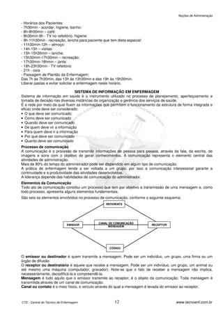 Noções de Administração

- Horários dos Pacientes:
- 7h30min - acordar, higiene, banho:
- 8h-8h30min – café:
- 8h30min-9h - TV no refeitório, higiene:
- 9h-11h30min - recreação, lanche para paciente que tem dieta especial:
- 11h30min-12h – almoço:
- 14h-15h – visitas:
- 15h-15h30min – lanche;
- 15h30min-17h30min – recreação:
- 17h30min-18hmin – janta:
- 18h-23h30min - TV refeitório
- 21h - ceia
- Passagem de Plantão da Enfermagem:
Das 7h às 7h30min, das 13h às 13h30min e das 19h às 19h30min.
Liberar pastas e evitar solicitar a enfermagem neste horário.

                               SISTEMA DE INFORMAÇÃO EM ENFERMAGEM
Sistema de informação em saúde é o instrumento utilizado no processo de planejamento, aperfeiçoamento e
tomada de decisão nas diversas instâncias da organização e gerência dos serviços de saúde.
É a rede por meio da qual fluem as informações que permitem o funcionamento da estrutura de forma integrada e
eficaz onde deve ser considerado:
• O que deve ser comunicado
• Como deve ser comunicado
• Quando deve ser comunicado
• De quem deve vir a informação
• Para quem deve ir a informação
• Por que deve ser comunicado
• Quanto deve ser comunicado
Processo de comunicação
A comunicação é o processo de transmitir informações de pessoa para pessoa, através da fala, da escrita, de
imagens e sons com o objetivo de gerar conhecimentos. A comunicação representa o elemento central das
atividades de administração.
Mais de 80% do tempo do administrador pode ser dispendido em algum tipo de comunicação.
A prática de enfermagem tende a ser voltada a um grupo, por isso a comunicação interpessoal garante a
continuidade e a produtividade das atividades desenvolvidas.
A liderança depende das habilidades de comunicação do administrador.
Elementos da Comunicação
Todo ato de comunicação constitui um processo que tem por objetivo a transmissão de uma mensagem e, como
todo processo, apresenta alguns elementos fundamentais.
São seis os elementos envolvidos no processo de comunicação, conforme o seguinte esquema:
                                                 REFERENTE




                                             CANAL DE COMUNICAÇÃO
                              EMISSOR                                     RECEPTOR
                                                  MENSAGEM




                                                   CÓDIGO


O emissor ou destinador é quem transmite a mensagem. Pode ser um indivíduo, um grupo, uma firma ou um
órgão de difusão.
O receptor ou destinatário é aquele que recebe a mensagem. Pode ser um indivíduo, um grupo, um animal ou
até mesmo uma máquina (computador, gravador). Note-se que o fato de receber a mensagem não implica,
necessariamente, decodificá-la e compreendê-la.
Mensagem é tudo aquilo que o emissor transmite ao receptor; é o objeto da comunicação. Toda mensagem é
transmitida através de um canal de comunicação.
Canal ou contato é o meio físico, o veículo através do qual a mensagem é levada do emissor ao receptor.



CTE - Central do Técnico de Enfermagem                 12                               www.tecnoenf.com.br
 