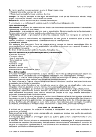 Noções de Administração

De maneira geral, as mensagens circulam através de dois principais meios:
• Meios sonoros: ondas sonoras, voz, ouvido;
• Meios visuais: excitação luminosa, percepção da retina.
Código é um conjunto de signos e suas regras de comunicação. Cada tipo de comunicação tem seu código
próprio: comunicações verbais e comunicações não-verbais.
Referente é o assunto da comunicação, o conteúdo da mensagem.
A comunicação só se realiza quando todos os seus elementos funcionam adequadamente.
Tipos de Comunicação
•Ascendente – se processa dos subordinados em direção aos níveis hierarquicamente superiores. Estão incluídos
os relatórios e anotações de enfermagem.
•Descendente – se processa dos superiores para os subordinados. São comunicações de tarefas destinadas a
fornecer esclarecimentos e orientar procedimentos, atribuições, normas e rotinas.
•Horizontal ou lateral – se processa lado a lado entre pessoas do mesmo nível hierárquico. Ex: prontuário do
paciente.
•Diagonal – ocorre no relacionamento dos departamentos de linha, grupos e assessorias sobre a forma de
reuniões e relatórios. Cruza globalmente a cadeia de comando de uma organização.
•Comunicação Informal
Não apresenta fluxo determinado. Surge da interação entre as pessoas nas diversas oportunidades. Além da
comunicação informal, oral. São comuns as expressões não verbais, onde mesmo com a ausência de palavras há
transmissão de mensagens.
Ex: Sinais de trânsito, o próprio ambiente hospitalar, ilustrações, etc.
Recursos de comunicação mais usados pelo serviço de enfermagem
•Passagem de plantão
•Prontuário médico
•Livro de ocorrências
•Comunicação por escrito
•Reuniões
•Ordens de serviço
•Quadro de avisos
•Relatório mensal e anual
•Visita a pacientes e a unidades de serviço
Fluxo de Informações
O Fluxo de Informações compreende todas as ações e todos os movimentos que são praticados com respeito aos
documentos, desde a sua elaboração e/ou recepção até o seu destino final: preservação e/ou eliminação.
Dessa forma, o Fluxo de Informações gera e transmite os dados necessários para a operação de vários Órgãos
Internos que executam desde trabalhos bem simples aos altamente complexos.
Os dados existentes no Fluxo de Informações percorrem sempre os mesmos caminhos: recebidos e/ou gerados,
processados, transmitidos e/ou guardados.
Os tratamentos variam, formalmente ou informalmente, conforme estejam ou não disciplinados, muitas vezes
integrados, outras não, de acordo com uma maior ou menor preocupação voltada para isso.
Uma análise das informações que circulam numa organização deverá envolver todos os cargos, altos ou baixos.
Até certo ponto, todo funcionário acumula, transfere, usa ou arquiva informações. À medida que tais atividades
forem formalmente reconhecidas como parte do trabalho que compete a cada cargo, teremos determinado a
importância e responsabilidade de tais informações.
O Fluxo de Informações, portanto, caracteriza-se como um ponto-chave para a fixação de critérios de organização
de arquivos, controle de informações, definição de prazos de arquivamento e destruição e análise das rotinas com
vistas ao seu aprimoramento, padronizando-o o mais possível, simplificando-o dentro dos limites de segurança e
presteza da informação, a fim de operá-lo com o menor custo e a maior velocidade, com informações necessárias
e suficientes, eliminando-se as desnecessárias e estabelecendo-se, dessa forma, o valor das informações.

                                          AUDITORIA EM ENFERMAGEM
A auditoria de um processo de avaliação da qualidade é indispensável para garantir uma assistência de
enfermagem profissional.
Pode ser definida também como sendo a comparação entre a assistência prestada e os padrões de assistência
considerados como aceitáveis.
A mensuração da qualidade de enfermagem através da auditoria pode auxiliar o encaminhamento de uma
enfermagem científica.
A auditoria é a fase inicial do processo de planejamento da assistência de enfermagem. É a avaliação sistemática
da qualidade da assistência de enfermagem, verificada através das anotações de enfermagem no prontuário do
paciente e/ou das próprias condições deste. É uma comparação entre a assistência de enfermagem prestada e os
padrões de assistência considerados aceitáveis.


CTE - Central do Técnico de Enfermagem                13                                  www.tecnoenf.com.br
 