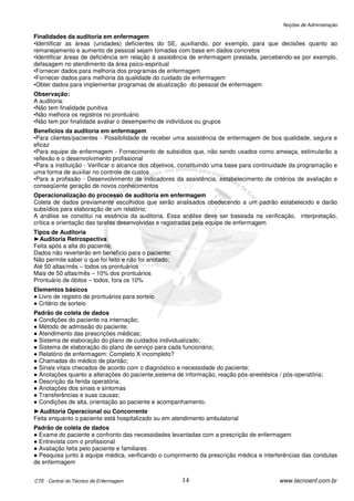 Noções de Administração

Finalidades da auditoria em enfermagem
•Identificar as áreas (unidades) deficientes do SE, auxiliando, por exemplo, para que decisões quanto ao
remanejamento e aumento de pessoal sejam tomadas com base em dados concretos
•Identificar áreas de deficiência em relação à assistência de enfermagem prestada, percebendo-se por exemplo,
defasagem no atendimento da área psico-espiritual
•Fornecer dados para melhoria dos programas de enfermagem
•Fornecer dados para melhoria da qualidade do cuidado de enfermagem
•Obter dados para implementar programas de atualização do pessoal de enfermagem
Observação:
A auditoria:
•Não tem finalidade punitiva
•Não melhora os registros no prontuário
•Não tem por finalidade avaliar o desempenho de indivíduos ou grupos
Benefícios da auditoria em enfermagem
•Para clientes/pacientes - Possibilidade de receber uma assistência de enfermagem de boa qualidade, segura        e
eficaz
•Para equipe de enfermagem - Fornecimento de subsídios que, não sendo usados como ameaça, estimularão             a
reflexão e o desenvolvimento profissional
•Para a instituição - Verificar o alcance dos objetivos, constituindo uma base para continuidade da programação   e
uma forma de auxiliar no controle de custos
•Para a profissão - Desenvolvimento de indicadores da assistência, estabelecimento de critérios de avaliação      e
conseqüente geração de novos conhecimentos
Operacionalização do processo de auditoria em enfermagem
Coleta de dados previamente escolhidos que serão analisados obedecendo a um padrão estabelecido e darão
subsídios para elaboração de um relatório;
A análise se constitui na essência da auditoria. Essa análise deve ser baseada na verificação, interpretação,
crítica e orientação das tarefas desenvolvidas e registradas pela equipe de enfermagem
Tipos de Auditoria
►Auditoria Retrospectiva
Feita após a alta do paciente;
Dados não reverterão em benefício para o paciente;
Não permite saber o que foi feito e não foi anotado;
Até 50 altas/mês – todos os prontuários
Mais de 50 altas/mês – 10% dos prontuários
Prontuário de óbitos – todos, fora os 10%
Elementos básicos
● Livro de registro de prontuários para sorteio
● Critério de sorteio
Padrão de coleta de dados
● Condições do paciente na internação;
● Método de admissão do paciente;
● Atendimento das prescrições médicas;
● Sistema de elaboração do plano de cuidados individualizado;
● Sistema de elaboração do plano de serviço para cada funcionário;
● Relatório de enfermagem: Completo X incompleto?
● Chamadas do médico de plantão;
● Sinais vitais checados de acordo com o diagnóstico e necessidade do paciente;
● Anotações quanto a alterações do paciente,sistema de informação, reação pós-anestésica / pós-operatória;
● Descrição da ferida operatória;
● Anotações dos sinais e sintomas
● Transferências e suas causas;
● Condições de alta, orientação ao paciente e acompanhamento.
►Auditoria Operacional ou Concorrente
Feita enquanto o paciente está hospitalizado ou em atendimento ambulatorial
Padrão de coleta de dados
● Exame do paciente e confronto das necessidades levantadas com a prescrição de enfermagem
● Entrevista com o profissional
● Avaliação feita pelo paciente e familiares
● Pesquisa junto à equipe médica, verificando o cumprimento da prescrição médica e interferências das condutas
de enfermagem


CTE - Central do Técnico de Enfermagem                 14                                  www.tecnoenf.com.br
 