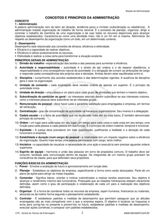 Noções de Administração


                            CONCEITOS E PRINCÍPIOS DA ADMINISTRAÇÃO
CONCEITO
1 - Administração
A palavra administração vem do latim ad (direção, tendência para) e minister (subordinação ou obediência). A
administração tratada organização do trabalho de forma racional. É o processo de planejar, organizar, dirigir e
controlar o trabalho de membros de uma organização e de usar todos os recursos disponíveis para alcançar
objetivos estabelecidos. Caracteriza-se como uma atividade meio; não é um fim em si mesma. Administrar diz
respeito ao desempenho da organização como um todo, em um determinado contexto.
2 - Desempenho
Desempenho está relacionado aos conceitos de eficácia, eficiência e efetividade.
• Eficácia é a capacidade de realizar objetivos,
• Eficiência é utilizar produtivamente os recursos,
• Efetividade é realizar a coisa certa para transformar a situação existente.
PRINCÍPIOS GERAIS DE ADMINISTRAÇÃO
1) Divisão do trabalho - especialização das tarefas e das pessoas para aumentar a eficiência.
2) Autoridade e responsabilidade - autoridade é o direito de dar ordens e o de esperar obediência; a
   responsabilidade é uma conseqüência natural da autoridade: é a obrigação de cumprir as atribuições do cargo
   e responder pelas conseqüências dos próprios atos e decisões. Ambas devem estar equilibradas entre si.
3) Disciplina - cumprimento dos acordos estabelecidos e das determinações vigentes. A ausência de disciplina
   gera o caos na organização.
4) Unidade de comando - cada empregado deve receber ordens de apenas um superior. É o principio da
   autoridade única.
5) Unidade de direção - uma cabeça e um plano para cada grupo de atividades que tenham o mesmo objetivo.
6) Subordinação do particular ao geral - os interesses setoriais devem subordinar-se aos interesses maiores,
   como o interesse pessoal deve subordinar-se ao interesse grupal. .
7) Remuneração do pessoal - deve haver justa e garantida satisfação para empregados e empresa, em termos
   de retribuição.
8) Centralização - grau de concentração da autoridade na hierarquia organizacional. Seu inverso é a delegação.
9) Cadeia escalar - é a linha de autoridade que vai do escalão mais alto ao mais baixo. É também denominado
   principio do comando.
10) Ordem - um lugar para cada coisa em seu lugar; um tempo para cada coisa e cada coisa em seu tempo; uma
    função para cada pessoa e cada pessoa em sua função. É o princípio da ordem material, temporal e funcional.
11) Eqüidade - A justiça deve prevalecer em toda organização, justificando a lealdade e a devoção de cada
    funcionário à empresa.
12) Estabilidade e duração (num cargo) do pessoal - a rotatividade tem um impacto negativo sobre a eficiência
    da organização. Quanto mais tempo uma pessoa permanecer num cargo, tanto melhor.
13) Iniciativa - a capacidade de visualizar a necessidade de uma ação e executá-la sem precisar aguardar ordens
    superiores.
14) Espírito de equipe - harmonia e união das pessoas em torno de propósitos comuns. O trabalho deve ser
    conjunto, facilitado pela comunicação dentro da equipe. Os integrantes de um mesmo grupo precisam ter
    consciência de classe, para que defendam seus propósitos.

FUNÇÕES BÁSICAS DA ADMINISTRAÇÃO
1) Prever - Envolve a avaliação do futuro e aprovisionamento em função dele.
2) Planejar - Estabelece os objetivos da empresa, especificando a forma como serão alcançados. Parte de um
   plano de ações para atingir as metas traçadas.
3) Comandar - Significa liderar, orientar e motivar subordinados a realizar tarefas essenciais. Seu objetivo é
   alcançar o rendimento máximo dos funcionários. Pressupõe que as relações hierárquicas estejam claramente
   definidas, assim como o grau de participação e colaboração de cada um para a realização dos objetivos
   definidos.
4) Organizar - É a forma de coordenar todos os recursos da empresa, sejam humanos, financeiros ou materiais,
   alocando-os da melhor forma segundo o planejamento estabelecido.
5) Controlar - É estabelecer padrões e medidas de desempenho que permitam assegurar que as atitudes
   empregadas são as mais compatíveis com o que a empresa espera. O objetivo é localizar as fraquezas e
   erros para corrigi-los no presente e preveni-los no futuro, estabelecer padrões e medidas de desempenho;
   executar ações corretivas; e comparar com padrões estabelecidos.

CTE - Central do Técnico de Enfermagem                  2                                www.tecnoenf.com.br
 