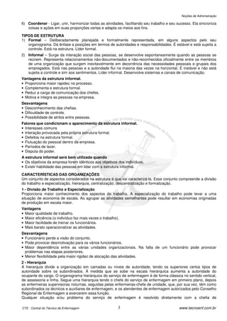 Noções de Administração

6) Coordenar - Ligar, unir, harmonizar todas as atividades, facilitando seu trabalho e seu sucesso. Ela sincroniza
   coisas e ações em suas proporções certas e adapta os meios aos fins.

TIPOS DE ESTRUTURA
1) Formal – Deliberadamente planejada e formalmente representada, em alguns aspectos pelo seu
   organograma. Dá ênfase a posições em termos de autoridades e responsabilidades. É estável e está sujeita a
   controle. Está na estrutura. Líder formal.
2) Informal – Surge da interação social das pessoas, se desenvolve espontaneamente quando as pessoas se
   reúnem. Representa relacionamentos não-documentados e não-reconhecidos oficialmente entre os membros
   de uma organização que surgem inevitavelmente em decorrência das necessidades pessoais e grupais dos
   empregados. Está nas pessoas e a autoridade flui na maioria das vezes na horizontal. É instável e não está
   sujeita a controle e sim aos sentimentos. Líder informal. Desenvolve sistemas e canais de comunicação.
Vantagens da estrutura informal.
• Proporciona maior rapidez no processo.
• Complementa e estrutura formal.
• Reduz a carga de comunicação dos chefes.
• Motiva e integra as pessoas na empresa.
Desvantagens
• Desconhecimento das chefias.
• Dificuldade de controle.
• Possibilidade de atritos entre pessoas.
Fatores que condicionam o aparecimento da estrutura informal.
• Interesses comuns
• Interação provocada pela própria estrutura formal.
• Defeitos na estrutura formal.
• Flutuação do pessoal dentro da empresa.
• Períodos de lazer.
• Disputa do poder.
A estrutura informal será bem utilizada quando
• Os objetivos da empresa forem idênticos aos objetivos dos indivíduos.
• Existir habilidade das pessoas em lidar com a estrutura informal.

CARACTERÍSTICAS DAS ORGANIZAÇÕES
Um conjunto de aspectos considerados na estrutura é que vai caracterizá-la. Esse conjunto compreende a divisão
do trabalho e especialização, hierarquia, centralização, descentralização e formalização.
1 - Divisão de Trabalho e Especialização
Proporciona maior conhecimento dos aspectos do trabalho. A especialização do trabalho pode levar a uma
situação de economia de escala. Ao agrupar as atividades semelhantes pode resultar em economias originadas
de produção em escala maior.
Vantagens
• Maior qualidade de trabalho.
• Maior eficiência (o indivíduo faz mais vezes o trabalho).
• Maior facilidade de treinar os funcionários.
• Mais barato operacionalizar as atividades.
Desvantagens
• Funcionário perde a visão do conjunto.
• Pode provocar desmotivação para os vários funcionários.
• Maior dependência entre as várias unidades organizacionais. Na falta de um funcionário pode provocar
  problemas nas etapas posteriores.
• Menor flexibilidade pela maior rigidez de alocação das atividades.
2 - Hierarquia
A hierarquia divide a organização em camadas ou níveis de autoridade, tendo os superiores certos tipos de
autoridade sobre os subordinados. À medida que se sobe na escala hierárquica aumenta a autoridade do
ocupante do cargo. O organograma hierárquico do serviço de enfermagem é de forma clássica no sentido vertical,
de assessoria e linha. Segue uma hierarquia tendo o chefe do serviço de enfermagem em primeiro plano, depois
as enfermeiras supervisoras noturnas, seguidas pelas enfermeiras-chefe de unidade, que, por sua vez, têm como
subordinados os técnicos e auxiliares de enfermagem, e os atendentes de enfermagem autorizados pelo Conselho
Regional de Enfermagem a exercerem essa função.
Qualquer situação e/ou problema do serviço de enfermagem é resolvido diretamente com a chefia de

CTE - Central do Técnico de Enfermagem                    3                                 www.tecnoenf.com.br
 