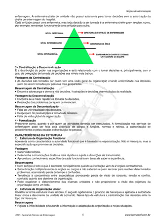 Noções de Administração

enfermagem. A enfermeira-chefe de unidade não possui autonomia para tomar decisões sem a autorização da
chefia de enfermagem do hospital.
Cada unidade possui uma enfermeira, mas toda decisão a ser tomada é a enfermeira-chefe quem resolve, como,
por exemplo, remanejar funcionário de uma unidade para outra.

                            NÍVEL DIRECIONAL                DIRETORIA DA DIVISÃO DE ENFERMAGEM




                        NÍVEL INTERMEDIÁRIO                      DIRETORIA DE ÁREA




                     NÍVEL OPERACIONAL                                ENFERMEIROS-CHEFES E DEMAIS
                                                                         CATEGORIAS DA EQUIPE




3 - Centralização e Descentralização
É a distribuição do poder nas organizações e está relacionada com o tomar decisões e, principalmente, com o
grau de delegação de tomada de decisões aos níveis mais baixos.
Vantagens da Centralização
• As decisões são tomadas por quem tem uma visão geral da organização criando uniformidade nas decisões
  além de serem tomadas por pessoas mais preparadas.
Desvantagem da Centralização
• Encontra sobrecarga e demora nas decisões, frustrações e decisões desvinculadas da realidade.
Vantagem da Descentralização
• Encontra-se a maior rapidez na tomada de decisões,
• Resolução dos problemas por quem os vivenciam.
Desvantagem da Descentralização
• Falta de universalidade nas decisões,
• Despreparo do pessoal para a tomada de decisões
• Falta de visão global da organização.
4 - Formalização
Prescrever como, quando e por quem as atividades deverão ser executadas. A formalização nos serviços de
enfermagem pode ser feita pela descrição de cargas e funções, normas e rotinas, a padronização de
procedimentos e pelas escalas e distribuição de pessoal.

CARACTERÍSTICAS DA ESTRUTURA
1) Estrutura de Organização Funcional
Apresenta como característica a autoridade funcional que é baseada na especialização. Não é hierarquia, mas a
especialização que promove as decisões.
Vantagem
• Supervisão técnica,
• Desenvolve comunicações diretas e mais rápidas e sujeita a distorções de transmissão.
• Aproveita o conhecimento específico de cada funcionário em áreas de saber e experiência.
Desvantagens
• Nem sempre é feito o que é solicitado principalmente quando a orientação vem de 2 órgãos contraditórios.
• Subordinação múltipla levando os órgãos ou cargos a não saberem a quem recorrer para resolver determinados
  problemas, acarretando perda de tempo e confusões,
• Tendência à concorrência entre especialistas provocando perda de visão de conjunto, tensão e conflito,
  confusão quanto aos objetivos da organização.
• Pode ocasionar o distanciamento das diversas unidades e não proporcionar a visão dos objetivos da
  organização como um todo.
2) Estrutura de Organização Linear
Constitui a forma estrutural mais simples. É seguido rigidamente o princípio da hierarquia e aplicada a autoridade
linear única e decorrente da unidade de comando. Nesse tipo de estrutura a centralização das decisões está no
topo da hierarquia.
Desvantagens
• Rigidez e inflexibilidade dificultando a informação e adaptação da organização a novas situações.


CTE - Central do Técnico de Enfermagem                  4                                        www.tecnoenf.com.br
 