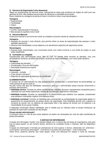 Noções de Administração

3) Estrutura de Organização Linha Assessória
Segue as características da estrutura linear, distinguindo-se desta pela existência de órgãos de staff junto aos
gerentes de linha. Não obedece aos princípios de hierarquia e autoridade de comando.
Busca implantar as vantagens da estrutura linear e funcional e reduzir suas desvantagens.
Vantagens
• Especialização
• Flexibilidade
• Ordem
Desvantagens
• Conflito: especialização X hierarquia
• Manutenção do equilíbrio linha X staff
4) Estrutura Matricial
A estrutura matricial é uma forma de manter as unidades funcionais visando às relações entre elas.
Vantagens:
• Alocação de recursos é mais eficiente, pois permite utilizar as áreas de especialização das pessoas e maior
  agilidade operacional.
• Garante maior flexibilidade a novos objetivos e ao atendimento específico de segmentos sociais.
Desvantagens
• Acarreta dupla subordinação, com funcionários tendo uma chefia funcional e uma chefia do projeto no qual
  estão trabalhando.
5) Comissões ou colegiada
Caracterizada pela administração plural. Não há mais um grande chefe tomando as decisões, mas uma
pluralidade de membros, de diferentes funções, dividindo as responsabilidades, com maior poder decisório.
Vantagens
• Coletividade das decisões
• Coordenação e fluxo de informações
• Autoridade temporária de experts
Desvantagem
• Indecisão – lentidão
• Custo (tempo e dinheiro)
• Depende da capacidade de liderança do coordenador

O ADMINISTRADOR
O sucesso de um administrador na vida profissional está condicionado a características de personalidade, ao
modo pessoal de agir de cada um.
Há pelo menos três tipos de habilidades necessárias para que o administrador possa executar eficazmente o
processo administrativo:
• Habilidade técnica: Consiste em utilizar conhecimentos, métodos, técnicas e equipamentos necessários para a
  realização de suas tarefas específicas, através de sua instrução, experiência e educação.
• Habilidade humana: Consiste na capacidade e no discernimento para trabalhar com pessoas, compreender
  suas atitudes e motivações e aplicar uma liderança eficaz.
• Habilidade conceitual: Consiste na habilidade para compreender as complexidades da organização global e o
  ajustamento do comportamento da pessoa dentro da organização. Esta habilidade permite que a pessoa se
  comporte de acordo com os objetivos da organização total e não apenas de acordo com os objetivos e as
  necessidades de seu grupo imediato.
A adequada combinação dessas habilidades varia à medida que um indivíduo sobe na escala hierárquica, de
posições de supervisão a posições de alta direção.
Porque estudar administração?
O principal motivo é o fato de que certos objetivos só podem ser alcançados por meio da ação coordenada de
grupos de pessoas.

                                        O SERVIÇO DE ENFERMAGEM
A equipe de enfermagem mantém uma estreita relação com a maioria das sub-áreas do organograma, pois para
que se possa assistir um ser humano doente, devemos ter condições físicas e materiais, além do diagnóstico
médico.
A equipe de enfermagem é formada por profissionais de nível superior e técnico, distribuídos em: enfermeiro -
nível superior; técnicos de enfermagem - nível técnico e auxiliares de enfermagem – nível fundamental.
Desta forma, podemos salientar que nesta equipe, existe uma diferença em relação a níveis de instrução,

CTE - Central do Técnico de Enfermagem                  5                                  www.tecnoenf.com.br
 