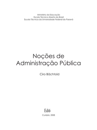 Noções de
Administração Pública
Ciro Bächtold
Cuiabá, 2008
Ministério da Educação
Escola Técnica Aberta do Brasil
Escola Técnica da Universidade Federal do Paraná
 