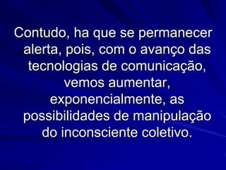 Contudo, ha que se permanecer
alerta, pois, com o avanço das
tecnologias de comunicação,
vemos aumentar,
exponencialmente, as
possibilidades de manipulação
do inconsciente coletivo.

 