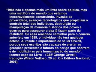 “1984 não é apenas mais um livro sobre política, mas
uma metáfora do mundo que estamos
inexoravelmente construindo. Invasão de
privacidade, avanços tecnológicos que propiciam o
controle total dos indivíduos, destruição ou
manipulação da memória histórica dos povos e
guerras para assegurar a paz já fazem parte da
realidade. Se essa realidade caminhar para o cenário
antevisto em 1985, o indivíduo não terá qualquer
defesa. Aí reside a importância de se ler Orwell,
porque seus escritos são capazes de alertar as
gerações presentes e futuras do perigo que ocorrem
e de mobilizá-las pela humanização do mundo”.
(contra capa do Livro - 1984/ George Orwell;
tradução Wilson Velloso. 29 ed. Cia Editora Nacional,
2005).

 