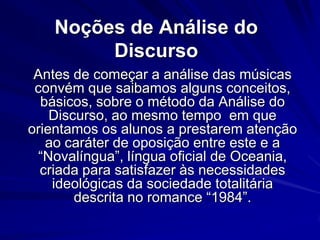 Noções de Análise do
Discurso
Antes de começar a análise das músicas
convém que saibamos alguns conceitos,
básicos, sobre o método da Análise do
Discurso, ao mesmo tempo em que
orientamos os alunos a prestarem atenção
ao caráter de oposição entre este e a
“Novalíngua”, língua oficial de Oceania,
criada para satisfazer às necessidades
ideológicas da sociedade totalitária
descrita no romance “1984”.

 