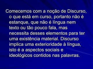 Comecemos com a noção de Discurso,
o que está em curso, portanto não é
estanque, que não é língua nem
texto ou tão pouco fala, mas
necessita desses elementos para ter
uma existência material. Discurso
implica uma exterioridade à língua,
isto é a aspectos sociais e
ideológicos contidos nas palavras.

 