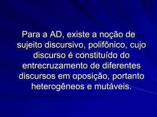 Para a AD, existe a noção de
sujeito discursivo, polifônico, cujo
discurso é constituído do
entrecruzamento de diferentes
discursos em oposição, portanto
heterogêneos e mutáveis.

 