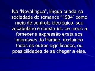 Na “Novalíngua”, língua criada na
sociedade do romance “1984” como
meio de controle ideológico, seu
vocabulário é construído de modo a
fornecer a expressão exata aos
interesses do Partido, excluindo
todos os outros significados, ou
possibilidades de se chegar a eles.

 