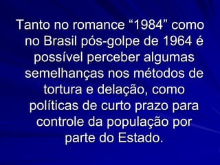 Tanto no romance “1984” como
no Brasil pós-golpe de 1964 é
possível perceber algumas
semelhanças nos métodos de
tortura e delação, como
políticas de curto prazo para
controle da população por
parte do Estado.

 