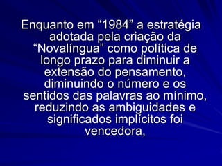 Enquanto em “1984” a estratégia
adotada pela criação da
“Novalíngua” como política de
longo prazo para diminuir a
extensão do pensamento,
diminuindo o número e os
sentidos das palavras ao mínimo,
reduzindo as ambiguidades e
significados implícitos foi
vencedora,

 