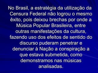 No Brasil, a estratégia da utilização da
Censura Federal não logrou o mesmo
êxito, pois deixou brechas por onde a
Música Popular Brasileira, entre
outras manifestações da cultura,
fazendo uso dos efeitos de sentido do
discurso puderam penetrar e
denunciar à Nação a conspiração a
que estava submetida, como
demonstramos nas músicas
analisadas.

 
