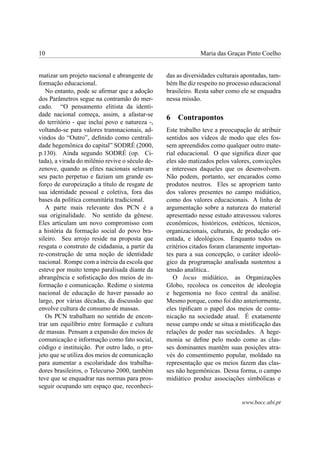 10                                                            Maria das Graças Pinto Coelho


matizar um projeto nacional e abrangente de      das as diversidades culturais apontadas, tam-
formação educacional.                            bém lhe diz respeito no processo educacional
   No entanto, pode se aﬁrmar que a adoção       brasileiro. Resta saber como ele se enquadra
dos Parâmetros segue na contramão do mer-        nessa missão.
cado. “O pensamento elitista da identi-
dade nacional começa, assim, a afastar-se
                                                 6   Contrapontos
do território - que inclui povo e natureza -,
voltando-se para valores transnacionais, ad-     Este trabalho teve a preocupação de atribuir
vindos do “Outro”, deﬁnido como centrali-        sentidos aos vídeos de modo que eles fos-
dade hegemônica do capital” SODRÉ (2000,         sem apreendidos como qualquer outro mate-
p.130). Ainda segundo SODRÉ (op. Ci-             rial educacional. O que signiﬁca dizer que
tada), a virada do milênio revive o século de-   eles são matizados pelos valores, convicções
zenove, quando as elites nacionais selavam       e interesses daqueles que os desenvolvem.
seu pacto perpetuo e faziam um grande es-        Não podem, portanto, ser encarados como
forço de europeização a título de resgate de     produtos neutros. Eles se apropriem tanto
sua identidade pessoal e coletiva, fora das      dos valores presentes no campo midiático,
bases da política comunitária tradicional.       como dos valores educacionais. A linha de
   A parte mais relevante dos PCN é a            argumentação sobre a natureza do material
sua originalidade. No sentido da gênese.         apresentado nesse estudo atravessou valores
Eles articulam um novo compromisso com           econômicos, históricos, estéticos, técnicos,
a história da formação social do povo bra-       organizacionais, culturais, de produção ori-
sileiro. Seu arrojo reside na proposta que       entada, e ideológicos. Enquanto todos os
resgata o construto de cidadania, a partir da    critérios citados foram claramente importan-
re-construção de uma noção de identidade         tes para a sua concepção, o caráter ideoló-
nacional. Rompe com a inércia da escola que      gico da programação analisada sustentou a
esteve por muito tempo paralisada diante da      tensão analítica..
abrangência e soﬁsticação dos meios de in-          O locus midiático, as Organizações
formação e comunicação. Redime o sistema         Globo, recoloca os conceitos de ideologia
nacional de educação de haver passado ao         e hegemonia no foco central da análise.
largo, por várias décadas, da discussão que      Mesmo porque, como foi dito anteriormente,
envolve cultura de consumo de massas.            eles tipiﬁcam o papel dos meios de comu-
   Os PCN trabalham no sentido de encon-         nicação na sociedade atual. É exatamente
trar um equilíbrio entre formação e cultura      nesse campo onde se situa a mistiﬁcação das
de massas. Pensam a expansão dos meios de        relações de poder nas sociedades. A hege-
comunicação e informação como fato social,       monia se deﬁne pelo modo como as clas-
código e instituição. Por outro lado, o pro-     ses dominantes mantêm suas posições atra-
jeto que se utiliza dos meios de comunicação     vés do consentimento popular, moldado na
para aumentar a escolaridade dos trabalha-       representação que os meios fazem das clas-
dores brasileiros, o Telecurso 2000, também      ses não hegemônicas. Dessa forma, o campo
teve que se enquadrar nas normas para pros-      midiático produz associações simbólicas e
seguir ocupando um espaço que, reconheci-

                                                                              www.bocc.ubi.pt
 