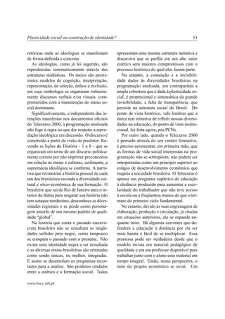 Plasticidade social ou construção de identidade?                                               11


retóricas onde as ideologias se manifestam         apresentam uma mesma estrutura narrativa e
de forma deﬁnida e concreta.                       discursiva que se perﬁla em um alto valor
   As ideologias, como já foi sugerido, são        estético sem maiores compromissos com o
reproduzidas sistematicamente através das          processo histórico do qual eles fazem parte.
estruturas midiáticas. Os meios são persis-           No entanto, a contenção e a invisibili-
tentes modelos de cognição, interpretação,         dade dadas às diversidades brasileiras na
representação, de seleção, ênfase e exclusão,      programação analisada, em contrapartida a
em cuja simbologia se organizam rotineira-         ampla cobertura que é dada à plasticidade so-
mente discursos verbais e/ou visuais, com-         cial, é proporcional e sintomática da grande
prometidos com a manutenção do status so-          invisibilidade, a falta de transparência, que
cial dominante.                                    persiste na estrutura social do Brasil. Do
   Signiﬁcativamente, e independente das in-       ponto de vista histórico, vale lembrar que a
tenções manifestas nos documentos oﬁciais          única real tentativa de reﬂetir nossas diversi-
do Telecurso 2000, a programação analisada         dades na educação, do ponto de vista institu-
não foge à regra no que diz respeito a repro-      cional, foi feita agora, pós PCNs.
dução ideológica em discussão. O discurso é           Por outro lado, quando o Telecurso 2000
construído a partir da visão do produtor. Re-      é pensado através do seu caráter formativo,
vendo as lições de História - 1 a 8 - que se       é preciso acrescentar, em primeira mão, que
organizam em torno de um discurso politica-        as formas de vida social interpostas na pro-
mente correto por não imprimir preconceitos        gramação não se sobrepõem, não podem ser
em relação às etnias e culturas, sutilmente, a     interpretadas como um princípio superior ao
supremacia ideológica se conﬁrma. A narra-         estágio de desenvolvimento econômico que
tiva que reconstitui a história pessoal de cada    mapeia a sociedade brasileira. O Telecurso é
um dos brasileiros esconde a diversidade cul-      apenas um programa supletivo de educação
tural e sócio-econômica de sua formação. O         à distância produzido para aumentar a esco-
brasileiro que sai do Rio de Janeiro para o in-    laridade do trabalhador que não teve acesso
terior da Bahia para resgatar sua história não     à escola ou a freqüentou menos do que o tér-
tem sotaque nordestino, desconhece as diver-       mino do primeiro ciclo fundamental.
sidades regionais e se perde como persona-            No entanto, devido as suas engrenagens de
gem amorfo de um mesmo padrão de quali-            elaboração, produção e circulação, já citadas
dade “global”.                                     em situações anteriores, ele se expande en-
   Na história que conta o passado escravo-        quanto mito. Há algumas correntes que de-
crata brasileiro não se ressaltam as iniqüi-       fendem a educação à distância por ela ser
dades sofridas pelo negro, como tampouco           mais barata e fácil de se multiplicar. Essa
se compara o passado com o presente. Não           premissa pode ser verdadeira desde que o
existe uma identidade negra a ser ressaltada       modelo invista em material pedagógico de
e as diversas etnias brasileiras são retratadas    qualidade e em um professor disponível para
como sendo únicas, ou melhor, integradas.          trabalhar junto com o aluno esse material em
E assim se desenrolam os programas recor-          tempo integral. Então, nessa perspectiva, o
tados para a análise. São produtos cindidos        mito do projeto econômico se esvai. Um
entre a estética e a formação social. Todos

www.bocc.ubi.pt
 