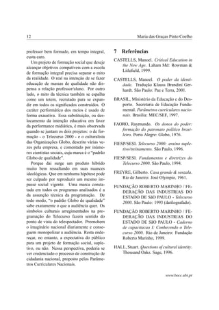 12                                                            Maria das Graças Pinto Coelho


professor bem formado, em tempo integral,        7   Referências
custa caro.
                                                 CASTELLS, Manoel. Critical Education in
   Um projeto de formação social que deseje
                                                    the New Age. Laham Md: Rowman &
alcançar objetivos compatíveis com a escola
                                                    Litleﬁeld, 1999.
de formação integral precisa separar o mito
da realidade. O real na intenção de se fazer     CASTELLS, Manoel. O poder da identi-
educação de massas de qualidade não dis-            dade. Tradução Klauss Brandini Ger-
pensa a relação professor/aluno. Por outro          hardt. São Paulo: Paz e Terra, 2001.
lado, o mito da técnica também se espalha
como um totem, recrutado para se expan-          BRASIL, Ministério da Educação e do Des-
dir em todos os signiﬁcados construídos. O          porto. Secretaria de Educação Funda-
caráter performático dos meios é usado de           mental. Parâmetros curriculares nacio-
forma exaustiva. Essa substituição, ou des-         nais. Brasília: MEC/SEF, 1997.
locamento da intenção educativa em favor
da performance midiática, é mais observada       FAORO, Raymundo. Os donos do poder:
quando se juntam os dois projetos: o de for-        formação do patronato político brasi-
mação - o Telecurso 2000 - e o culturalista         leiro. Porto Alegre: Globo, 1976.
das Organizações Globo, descrito várias ve-      FIESP/SESI. Telecurso 2000: ensino suple-
zes pela empresa, e comentado por inúme-             tivo/treinamento. São Paulo, 1996.
ros cientistas sociais, cuja marca é o “padrão
Globo de qualidade”.                             FIESP/SESI. Fundamentos e diretrizes do
   Porque daí surge um produto híbrido               Telecurso 2000. São Paulo, 1994.
muito bem ressaltando em suas nuances
ideológicas. Que em nenhuma hipótese pode        FREYRE, Gilberto. Casa grande & senzala.
ser culpado por reproduzir um mesmo im-             Rio de Janeiro: José Olympio, 1961.
passe social vigente. Uma marca consta-          FUNDAÇÃO ROBERTO MARINHO / FE-
tada em todos os programas analisados é a           DERAÇÃO DAS INDUSTRIAS DO
da assunção técnica da programação. De              ESTADO DE SãO PAULO - Telecurso
todo modo, “o padrão Globo de qualidade”            2000. São Paulo: 1993 (datilografado).
sabe exatamente o que a audiência quer. Os
símbolos culturais arregimentados na pro-        FUNDAÇÃO ROBERTO MARINHO / FE-
gramação do Telecurso fazem sentido do              DERAÇÃO DAS INDUSTRIAS DO
ponto de vista do telespectador. Preenchem          ESTADO DE SãO PAULO - Caderno
o imaginário nacional diariamente e conse-          de capacitacao I: Conhecendo o Tele-
guem monopolizar a audiência. Resta ende-           curso 2000. Rio de Janeiro: Fundação
reçar, no entanto, a expectativa do público         Roberto Marinho, 1999.
para um projeto de formação social, suple-
tivo, ou não. Nessa perspectiva, poderia se      HALL, Stuart. Questions of cultural identity.
ver credenciado o processo de construção de         Thousand Oaks. Sage, 1996.
cidadania nacional, proposto pelos Parâme-
tros Curriculares Nacionais.

                                                                              www.bocc.ubi.pt
 