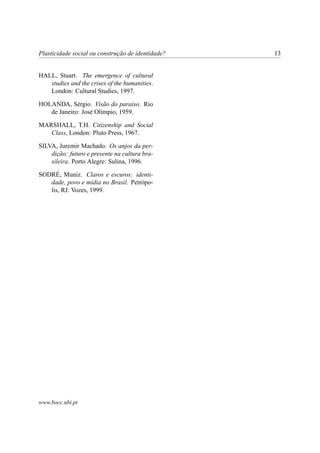 Plasticidade social ou construção de identidade?   13


HALL, Stuart. The emergence of cultural
   studies and the crises of the humanities.
   London: Cultural Studies, 1997.

HOLANDA, Sérgio. Visão do paraíso. Rio
   de Janeiro: José Olímpio, 1959.

MARSHALL, T.H. Citizenship and Social
   Class, London: Pluto Press, 1967.

SILVA, Juremir Machado. Os anjos da per-
    dição: futuro e presente na cultura bra-
    sileira. Porto Alegre: Sulina, 1996.

SODRÉ, Muniz. Claros e escuros: identi-
   dade, povo e mídia no Brasil. Petrópo-
   lis, RJ: Vozes, 1999.




www.bocc.ubi.pt
 