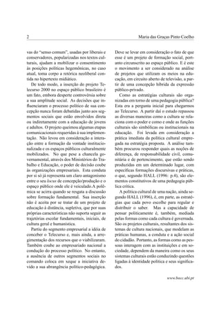2                                                             Maria das Graças Pinto Coelho


vas do “senso comum”, usadas por liberais e      Deve se levar em consideração o fato de que
conservadores, popularizadas nos textos cul-     esse é um projeto de formação social, port-
turais, ajudam a mobilizar o consentimento       anto circunscrito ao espaço público. E é este
às posições políticas hegemônicas, no caso       o movimento a ser considerado na análise
atual, toma corpo a retórica neoliberal con-     de projetos que utilizam os meios na edu-
tida no hipertexto midiático.                    cação, em circuito aberto de televisão, a par-
   De todo modo, a inserção do projeto Te-       tir de uma concepção híbrida da expressão
lecurso 2000 no espaço público brasileiro é      público-privado.
um fato, embora desperte controvérsia sobre         Como as estratégias culturais são orga-
a sua amplitude social. As decisões que in-      nizadas em torno de uma pedagogia pública?
ﬂuenciaram o processo político de sua con-       Esta era a pergunta inicial para chegarmos
cepção nunca foram debatidas junto aos seg-      ao Telecurso. A partir daí o estudo repassou
mentos sociais que estão envolvidos direta       as diversas maneiras como a cultura se rela-
ou indiretamente com a educação de jovens        ciona com o poder e como e onde as funções
e adultos. O projeto queimou algumas etapas      culturais são simbólicas ou institucionais na
comunicacionais requeridas à sua implemen-       educação. Foi levada em consideração a
tação. Não levou em consideração a intera-       prática imediata da política cultural empre-
ção entre a formação da vontade institucio-      gada na estratégia proposta. A análise tam-
nalizada e os espaços públicos culturalmente     bém procurou responder quais as noções de
mobilizados. No que pese a chancela go-          diferença, de responsabilidade civil, comu-
vernamental, através dos Ministérios do Tra-     nitária e de pertencimento, que estão sendo
balho e Educação, o poder de decisão coube       produzidas em um determinado lugar, com
às organizações empresariais. Esta conduta       especíﬁcas formações discursivas e práticas,
por si só já representa um claro antagonismo     o que, segundo HALL (1996: p.4), são ele-
entre o seu locus de concepção/produção e o      mentos constitutivos de uma pedagogia púb-
espaço público onde ele é veiculado.A polê-      lica crítica.
mica se acirra quando se resgata a discussão        A política cultural de uma nação, ainda se-
sobre formação fundamental. Sua inserção         gundo HALL (1996), é, em parte, as estraté-
não é aceita por se tratar de um projeto de      gias que cada povo escolhe para regular e
educação à distância, supletiva, que por suas    distribuir o saber. Mas a capacidade de
próprias características não suporta seguir as   pensar politicamente é, também, mediada
trajetórias escolar fundamentais, iniciais, de   pelas formas como cada cultura é governada.
cultura geral e humanística.                     São os projetos culturais, resultantes dos sis-
   Partiu do segmento empresarial a idéia de     temas de cultura nacionais, que modelam as
conceber o Telecurso e, mais ainda, a arre-      práticas humanas, a conduta e a ação social
gimentação dos recursos que o viabilizaram.      do cidadão. Portanto, as formas como as pes-
Também coube ao empresariado nacional a          soas interagem com as instituições e em so-
condução do processo político. No entanto,       ciedade, dependem da maneira como os seus
a ausência de outros segmentos sociais no        sistemas culturais estão conduzindo questões
comando coloca em xeque a iniciativa de-         ligadas à identidade política e seus signiﬁca-
vido a sua abrangência político-pedagógica.      dos.

                                                                               www.bocc.ubi.pt
 