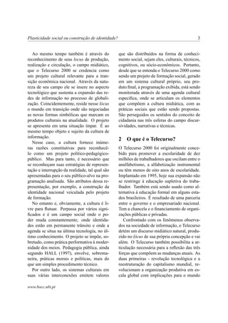 Plasticidade social ou construção de identidade?                                               3


   Ao mesmo tempo também é através do              que são distribuídos na forma de conheci-
reconhecimento de seus locus de produção,          mento social, sejam eles, culturais, técnicos,
realização e circulação, o campo midiático,        cognitivos, ou sócio-econômicos. Portanto,
que o Telecurso 2000 se credencia como             desde que se entenda o Telecurso 2000 como
um projeto cultural relevante para a tran-         sendo um projeto de formação social, gerado
sição econômica nacional. Através da natu-         em um sistema cultural próprio, seu pro-
reza de seu campo ele se insere no aspecto         duto ﬁnal, a programação exibida, está sendo
tecnológico que sustenta a expansão das re-        monitorada através de uma agenda cultural
des de informação no processo de globali-          especíﬁca, onde se articulam os elementos
zação. Coincidentemente, reside nesse lócus        que compõem a cultura midiática, com as
o mundo em transição onde são negociadas           práticas sociais que estão sendo propostas.
as novas formas simbólicas que marcam os           São perseguidos os sentidos do conceito de
produtos culturais na atualidade. O projeto        cidadania nas três esferas do campo discur-
se apresenta em uma situação ímpar. É ao           sividades, narrativas e técnicas.
mesmo tempo objeto e sujeito da cultura de
informação.
                                                   2   O que é o Telecurso?
   Nesse caso, a cultura fornece inúme-
ras razões constitutivas para reconhecê-           O Telecurso 2000 foi originalmente conce-
lo como um projeto político-pedagógico-            bido para promover a escolaridade de dez
público. Mas para tanto, é necessário que          milhões de trabalhadores que oscilam entre o
se reconheçam suas estratégias de represen-        analfabetismo, a alfabetização instrumental
tação e interrupção da realidade, tal qual são     ou têm menos de oito anos de escolaridade.
apresentadas para o seu público-alvo na pro-       Implantado em 1995, hoje sua expansão não
gramação analisada. São atributos dessa re-        se restringe à educação supletiva do traba-
presentação, por exemplo, a construção da          lhador. Também está sendo usado como al-
identidade nacional veiculada pelo projeto         ternativa à educação formal em alguns esta-
de formação.                                       dos brasileiros. É resultado de uma parceria
   No entanto e, obviamente, a cultura é li-       entre o governo e o empresariado nacional.
vre para ﬂutuar. Perpassa por vários signi-        Tem a chancela e o ﬁnanciamento de organi-
ﬁcados e é um campo social onde o po-              zações públicas e privadas.
der muda constantemente; onde identida-               Confrontado com os fenômenos observa-
des estão em permanente trânsito e onde a          dos na sociedade de informação, o Telecurso
agenda se situa na última tecnologia, no úl-       detém um discurso midiático natural, produ-
timo conhecimento. O projeto se impõe, so-         zido no lócus de sua própria concepção e vai
bretudo, como prática performativa à moder-        além. O Telecurso também possibilita a ar-
nidade dos meios. Pedagogia pública, ainda         ticulação necessária para a reﬂexão das três
segundo HALL (1997), envolve, sobrema-             forças que compõem as mudanças atuais. As
neira, práticas morais e políticas, mais do        duas primeiras - revolução tecnológica e a
que um simples procedimento técnico.               reestruturação do capitalismo mundial, re-
   Por outro lado, os sistemas culturais em        volucionam a organização produtiva em es-
suas várias interconexões emitem valores           cala global com implicações para o mundo

www.bocc.ubi.pt
 