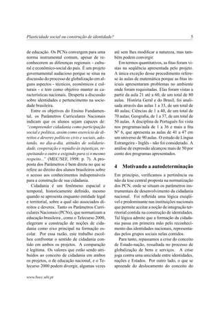 Plasticidade social ou construção de identidade?                                               5


de educação. Os PCNs convergem para uma            até sem lhes modiﬁcar a natureza, mas tam-
norma instrumental comum, apesar de re-            bém podem convergir.
conhecerem as diferenças regionais - cultu-           Em termos quantitativos, as ﬁtas foram vi-
ral e econômico-social do país. É um projeto       stas na seqüência apresentada pelo projeto.
governamental audacioso porque se situa na         A única exceção desse procedimento refere-
discussão do processo de globalização em al-       se às aulas de matemática porque as ﬁtas in-
guns aspectos - técnicos, econômicos e cul-        iciais apresentaram problemas no ambiente
turais - e tem como objetivo manter as ca-         onde foram requisitadas. Elas foram vistas a
racterísticas nacionais. Desperta a discussão      partir da aula 21 até a 60, de um total de 80
sobre identidades e pertencimento na socie-        aulas. História Geral e do Brasil, foi anali-
dade brasileira.                                   sada através das aulas 1 a 33, de um total de
   Entre os objetivos do Ensino Fundamen-          40 aulas; Ciências de 1 a 40, de um total de
tal, os Parâmetros Curriculares Nacionais          70 aulas; Geograﬁa, de 1 a 37, de um total de
indicam que os alunos sejam capazes de:            50 aulas. A disciplina de Português foi vista
“compreender cidadania como participação           nos programas/aula de 1 a 36 e mais a ﬁta
social e política, assim como exercício de di-     N0 6, que apresenta as aulas de 41 a 47 em
reitos e deveres políticos civis e sociais, ado-   um universo de 90 aulas. O estudo de Língua
tando, no dia-a-dia, atitudes de solidarie-        Estrangeira - Inglês - não foi considerado. A
dade, cooperação e repúdio às injustiças, re-      análise de expressão alcançou mais de 50 por
speitando o outro e exigindo para si o mesmo       cento dos programas apresentados.
respeito...” (MEC/SEF, 1998: p. 7). A pro-
posta dos Parâmetros é bem direta no que se
                                                   4   Motivando a autodeterminação
refere ao direito dos alunos brasileiros sobre
o acesso aos conhecimentos indispensáveis          Em princípio, veriﬁcamos a pertinência ou
para a construção de sua cidadania.                não da tese central proposta na normatização
   Cidadania é um fenômeno espacial e              dos PCN, onde se situam os parâmetros ins-
temporal, historicamente deﬁnido, mesmo            trumentais de desenvolvimento da cidadania
quando se apresenta enquanto entidade legal        nacional. Foi reﬂetida uma lógica exeqüí-
e territorial, sobre a qual são associados di-     vel e predominante nas instituições nacionais
reitos e deveres. Tanto os Parâmetros Curri-       que permite aceitar a noção de integração ter-
culares Nacionais (PCNs), que normatizam a         ritorial contida na construção de identidades.
educação brasileira , como o Telecurso 2000,       Tal lógica admite que a formação da cidada-
elegeram a construção de noções de cida-           nia passa em primeira mão pelo reconheci-
dania como eixo principal na formação es-          mento das identidades nacionais, representa-
colar. Por essa razão, este trabalho escol-        das pelos grupos sociais nelas contidos.
heu confrontar o sentido de cidadania con-            Para tanto, repassamos a crise do conceito
tido em ambos os projetos. A comparação            de Estado-nação, ressaltada no processo de
é legítima. Os valores que estão sendo atri-       globalização de bens e serviços. A crise
buídos ao conceito de cidadania em ambos           joga contra uma unicidade entre identidades,
os projetos, o de educação nacional, e o Te-       nações e Estados. Por outro lado, o que se
lecurso 2000 podem divergir, algumas vezes         apreende do deslocamento do conceito do

www.bocc.ubi.pt
 