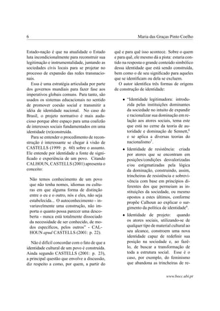 6                                                             Maria das Graças Pinto Coelho


Estado-nação é que na atualidade o Estado        quê e para quê isso acontece. Sobre o quem
luta incondicionalmente para reconstruir sua     e para quê, ele mesmo dá a pista: estaria con-
legitimação e instrumentalidade, juntando as     tido na resposta o grande conteúdo simbólico
sociedades civis locais para se projetar no      dessa identidade que está sendo construída,
processo de expansão das redes transnacio-       bem como o de seu signiﬁcado para aqueles
nais.                                            que se identiﬁcam ou dela se excluem.
   Essa é uma estratégia articulada por parte       O autor identiﬁca três formas de origens
dos governos mundiais para fazer fase aos        de construção de identidade:
imperativos globais comuns. Para tanto, são
usados os sistemas educacionais no sentido           • “Identidade legitimadora: introdu-
de promover coesão social e transmitir a               zida pelas instituições dominantes
idéia de identidade nacional. No caso do               da sociedade no intuito de expandir
Brasil, o projeto normativo é mais auda-               e racionalizar sua dominação em re-
cioso porque abre espaço para uma coalizão             lação aos atores sociais, tema este
de interesses sociais fundamentados em uma             que está no cerne da teoria de au-
identidade (re)construída.                             toridade e dominação de Sennett,6
   Para se entender o procedimento de recon-           e se aplica a diversas teorias do
strução é interessante se chegar à visão de            nacionalismo7 .
CASTELLS (1999: p. 60) sobre o assunto.              • Identidade de resistência: criada
Ele entende por identidade a fonte de signi-           por atores que se encontram em
ﬁcado e experiência de um povo. Citando                posições/condições desvalorizadas
CALHOUN, CASTELLS (2001) apresenta o                   e/ou estigmatizadas pela lógica
conceito:                                              da dominação, construindo, assim,
                                                       trincheiras de resistência e sobrevi-
    Não temos conhecimento de um povo                  vência com base em princípios di-
    que não tenha nomes, idiomas ou cultu-             ferentes dos que permeiam as in-
    ras em que alguma forma de distinção               stituições da sociedade, ou mesmo
    entre o eu e o outro, nós e eles, não seja         opostos a estes últimos, conforme
    estabelecida... O autoconhecimento - in-           propõe Calhoun ao explicar o sur-
    variavelmente uma construção, não im-              gimento da política de identidade8 .
    porta o quanto possa parecer uma desco-
    berta - nunca está totalmente dissociado         • Identidade de projeto: quando
    da necessidade de ser conhecido, de mo-            os atores sociais, utilizando-se de
    dos especíﬁcos, pelos outros” - CAL-               qualquer tipo de material cultural ao
    HOUN apud CASTELLS (2001: p. 22).                  seu alcance, constroem uma nova
                                                       identidade capaz de redeﬁnir sua
   Não é difícil concordar com o fato de que a         posição na sociedade e, ao fazê-
identidade cultural de um povo é construída.           lo, de buscar a transformação de
Ainda segundo CASTELLS (2001: p. 23),                  toda a estrutura social. Esse é o
a principal questão que envolve a discussão,           caso, por exemplo, do feminismo
diz respeito a como, por quem, a partir do             que abandona as trincheiras de re-


                                                                               www.bocc.ubi.pt
 